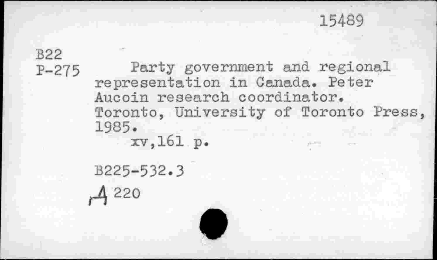 ﻿15489
B22
P-275 Party government and regional representation in Canada. Peter Aucoin research coordinator.
Toronto, University of Toronto Press 1985.
xv,161 p.
B225-532.3
220